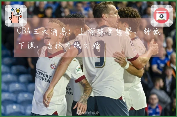 CBA三大消息：上海球票售罄，钟诚下课，吉林内线订婚