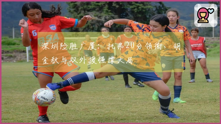 深圳险胜广厦：托弗20分领衔，胡金秋与双外援强撑大局