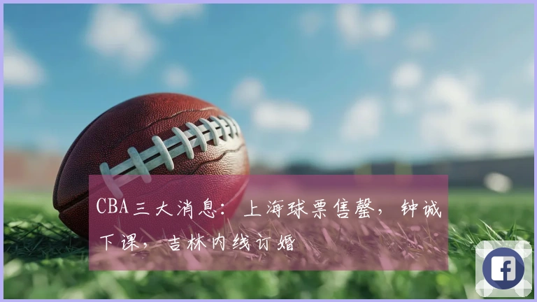 CBA三大消息：上海球票售罄，钟诚下课，吉林内线订婚